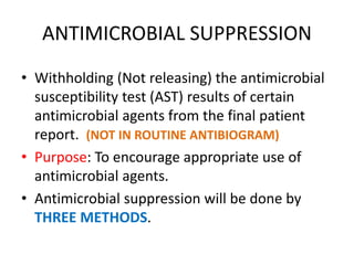 ANTIMICROBIAL SUPPRESSION
• Withholding (Not releasing) the antimicrobial
susceptibility test (AST) results of certain
antimicrobial agents from the final patient
report. (NOT IN ROUTINE ANTIBIOGRAM)
• Purpose: To encourage appropriate use of
antimicrobial agents.
• Antimicrobial suppression will be done by
THREE METHODS.
 