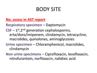 BODY SITE
No..ssssss in AST report
Respiratory specimen – Daptomycin
CSF – 1st,2nd generation cephalosporins,
erta/doro/imipenem, clindamycin, tetracycline,
macrolides, quinolones, aminoglycosies
Urine specimen – Chloramphenicol, macrolides,
clindamycin
Non urine specimens – Ciprofloxacin, levofloxacin,
nitrofurantoin, norfloxacin, nalidixic acid
 