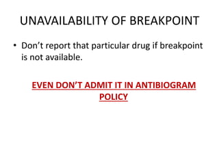 UNAVAILABILITY OF BREAKPOINT
• Don’t report that particular drug if breakpoint
is not available.
EVEN DON’T ADMIT IT IN ANTIBIOGRAM
POLICY
 