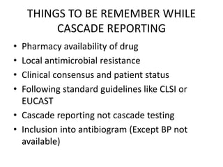 THINGS TO BE REMEMBER WHILE
CASCADE REPORTING
• Pharmacy availability of drug
• Local antimicrobial resistance
• Clinical consensus and patient status
• Following standard guidelines like CLSI or
EUCAST
• Cascade reporting not cascade testing
• Inclusion into antibiogram (Except BP not
available)
 