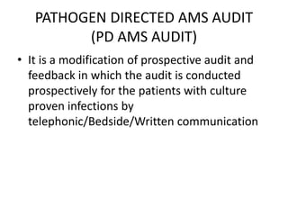 PATHOGEN DIRECTED AMS AUDIT
(PD AMS AUDIT)
• It is a modification of prospective audit and
feedback in which the audit is conducted
prospectively for the patients with culture
proven infections by
telephonic/Bedside/Written communication
 