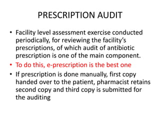 PRESCRIPTION AUDIT
• Facility level assessment exercise conducted
periodically, for reviewing the facility’s
prescriptions, of which audit of antibiotic
prescription is one of the main component.
• To do this, e-prescription is the best one
• If prescription is done manually, first copy
handed over to the patient, pharmacist retains
second copy and third copy is submitted for
the auditing
 