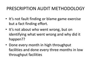 PRESCRIPTION AUDIT METHODOLOGY
• It’s not fault finding or blame game exercise
but a fact finding effort.
• It’s not about who went wrong, but on
identifying what went wrong and why did it
happen??
• Done every month in high throughput
facilities and done every three months in low
throughput facilities
 