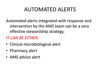 AUTOMATED ALERTS
Automated alerts integrated with response and
intervention by the AMS team can be a very
effective stewardship strategy.
IT CAN BE EITHER:
• Clinical microbiological alert
• Pharmacy alert
• AMS advice alert
 