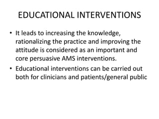 EDUCATIONAL INTERVENTIONS
• It leads to increasing the knowledge,
rationalizing the practice and improving the
attitude is considered as an important and
core persuasive AMS interventions.
• Educational interventions can be carried out
both for clinicians and patients/general public
 