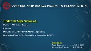 NAME338: SHIP DESIGN PROJECT & PRESENTATION
Under the Supervision of :
Dr. Nayeb Md. Golam Zakaria
Professor,
Dept. of Naval Architecture & Marine Engineering,
Bangladesh University Of Engineering & Technology (BUET).
Prepared By
Zahid Hasan………………..Roll:1512007
Rubayed Razib Suprov……Roll:1512031
 