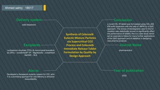 Ahmed sahry 18017
Conclusion
a novel CEL IR tablet was formulated using CEL-ADI
EM solid dispersion with the help of JMP® by a QbD
approach. The choice of disintegrants used in the for
mulation was statistically proven to significantly affect
the performance of tablets; this is a case study which
set an example to follow for many further applications
of the QbD approach and of statistics in designing
new pharma products
Journal Name
pharmaceutics
Year of publication
2022
Delivery system
solid dispersion
Excipients
Lactosemon ohydrate (75%) & microcrystal linecellulo
se (25%) - crosslinkedP VP - Mgstearate - crosslinked
NaCMC - SLS
Aim to
Synthesis of Celecoxib
Eutectic Mixture Particles
via Supercritical CO2
Process and Celecoxib
Immediate Release Tablet
Formulation by Quality by
Design Approach
Developed a therapeutic eutectic system for CEL whic
h is a promising approach for oral delivery to enhance
bioavailability
 