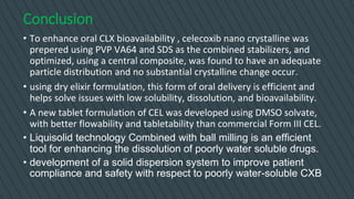 Conclusion
• To enhance oral CLX bioavailability , celecoxib nano crystalline was
prepered using PVP VA64 and SDS as the combined stabilizers, and
optimized, using a central composite, was found to have an adequate
particle distribution and no substantial crystalline change occur.
• using dry elixir formulation, this form of oral delivery is efficient and
helps solve issues with low solubility, dissolution, and bioavailability.
• A new tablet formulation of CEL was developed using DMSO solvate,
with better flowability and tabletability than commercial Form III CEL.
• Liquisolid technology Combined with ball milling is an efficient
tool for enhancing the dissolution of poorly water soluble drugs.
• development of a solid dispersion system to improve patient
compliance and safety with respect to poorly water-soluble CXB
 