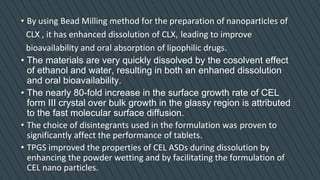 • By using Bead Milling method for the preparation of nanoparticles of
CLX , it has enhanced dissolution of CLX, leading to improve
bioavailability and oral absorption of lipophilic drugs.
• The materials are very quickly dissolved by the cosolvent effect
of ethanol and water, resulting in both an enhaned dissolution
and oral bioavailability.
• The nearly 80-fold increase in the surface growth rate of CEL
form III crystal over bulk growth in the glassy region is attributed
to the fast molecular surface diffusion.
• The choice of disintegrants used in the formulation was proven to
significantly affect the performance of tablets.
• TPGS improved the properties of CEL ASDs during dissolution by
enhancing the powder wetting and by facilitating the formulation of
CEL nano particles.
 