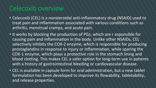 Celecoxib overview
• Celecoxib (CEL) is a nonsteroidal anti-inflammatory drug (NSAID) used to
treat pain and inflammation associated with various conditions such as
arthritis, menstrual cramps, and acute pain.
• It works by blocking the production of PGs, which are r esponsible for
causing pain and inflammation in the body. Unlike other NSAIDs, CEL
selectively inhibits the COX-2 enzyme, which is responsible for producing
prostaglandins in response to injury or inflammation, while sparing the
COX-1 enzyme, which plays a protective role in the stomach lining and
blood clotting. This makes CEL a safer option for long-term use in patients
with a history of gastrointestinal bleeding or cardiovascular disease.
• CEL is available in capsule form for oral administration, but a new tablet
formulation has been developed to improve its flowability, tabletability,
and release properties.
 