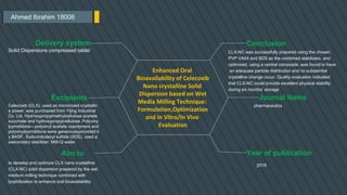 Ahmed Ibrahim 18006
Conclusion
CLX-NC was successfully prepared using the chosen
PVP VA64 and SDS as the combined stabilizers, and
optimized, using a central composite ,was found to have
an adequate particle distribution and no substantial
crystalline change occur. Quality evaluation indicated
that CLX-NC could provide excellent physical stability
during six months’ storage
Journal Name
pharmaceutics
Year of publication
2019
Delivery system
Solid Dispersions compressed tablet
Excipients
Celecoxib (CLX), used as micronized crystallin
e power, was purchased from Yijing Industrial
Co. Ltd. Hydroxypropylmethylcellulose acetate
succinate and hydroxypropylcellulose. Polyviny
lpyrrolidone—polyvinyl acetate copolymers and
polyvinylpyrrolidone were generouslyprovided b
y BASF. Sodiumdodecyl sulfate (SDS), used a
ssecondary stabilizer. Milli-Q water.
Aim to
Enhanced Oral
Bioavailability of Celecoxib
Nano crystalline Solid
Dispersion based on Wet
Media Milling Technique:
Formulation,Optimization
and In Vitro/In Vivo
Evaluation
to develop and optimize CLX nano crystalline
(CLX-NC) solid dispersion prepared by the wet
medium milling technique combined with
lyophilization to enhance oral bioavailability
 
