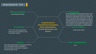 Ahmed Hamdy Ali 1015
Conclusion
We have studied the crystal growth kinetics of amo
rphous CEL both on the surface and in bulk. Upon
cooling, the crystal growth rates near and below Tg
(51.8 °C)for both surface and bulk form III CEL abr
uptly increased from those predicted from diffusion
-controlled crystal growth mechanism, The nearly 8
0-fold increase in the surface growth rate of CEL fo
rm III crystal over bulk growth in the glassy region i
s attributed to the fast molecular surface diffusion.
Journal Name
Crystal growth design
Year of publication
2019
Delivery system
a solid dispersion system
Excipients
Form III CEL was purchased from
Aarti Drugs Pvt Ltd.(Mumbai, India)
and used as received.
Aim to
Crystal Growth of
Celecoxib from Amorphous
State: Polymorphism,
Growth Mechanism, and
Kinetics
The crystal growth kinetics of amorphous Celecoxib
(CEL), was systematically investigated for
developing effective stabilization strategies to
enhance solubility of CEL.
 