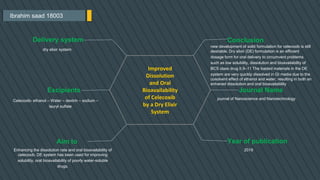 Ibrahim saad 18003
Conclusion
new development of solid formulation for celecoxib is still
desirable. Dry elixir (DE) formulation is an efficient
dosage form for oral delivery to circumvent problems
such as low solubility, dissolution and bioavailability of
BCS class drug II.9–11 The loaded materials in the DE
system are very quickly dissolved in GI media due to the
cosolvent effect of ethanol and water, resulting in both an
enhaned dissolution and oral bioavailability
Journal Name
journal of Nanoscience and Nanotechnology
Year of publication
2019
Delivery system
dry elixir system
Excipients
Celecoxib- ethanol – Water – dextrin – sodium –
lauryl sulfate
Aim to
Improved
Dissolution
and Oral
Bioavailability
of Celecoxib
by a Dry Elixir
System
Enhancing the dissolution rate and oral bioavailability of
celecoxib. DE system has been used for improving
solubility, oral bioavailability of poorly water-soluble
drugs.
 