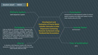 Ibrahim sherif 18004
Conclusion
development of a solid dispersion system to improve
patient compliance and safety with respect to poorly
water-soluble celecoxib (CXB)
Journal Name
pharmaceutics
Year of publication
2019
Delivery system
solid dispersion system
Excipients
CXB and SPAN 80 .Cremophor RH40, Poloxamer 188,
Poloxamer 407, and Soluplus . Labrafac PG, Labrafil M
1944 CS, Labrasol, Plurol Oleique CC497, and Transcut
ol HP were obtained from Gattefosse . Ryoto sugar ester
L-1695 and P-1670 were kindly provided by Mitsubishi-K
asei Chemical Co. Heweten 101 (microcrystalline cellulo
se) and Pharmatose 200M (Lactose)
Aim to
Development and
Evaluation of Poorly Water
-Soluble Celecoxib as Solid
Dispersions Containing
Nonionic Surfactants Using
Fluidized-Bed Granulation
to develop a solid dispersion system with improved
dissolution, absorption, and patient compliance of poorly
water-soluble celecoxib (CXB)
 
