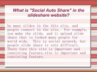 What is "Social Auto Share" in the
         slideshare website?

he many slides in the this site, and
people connect in the site. For example,
you make the slide, and it upload slide
share that is looked many people for
world wide. This is social network, but
people slide share is very difficult.
There fore this site is important and
consisting feature.site is important and
consisting feature.
 