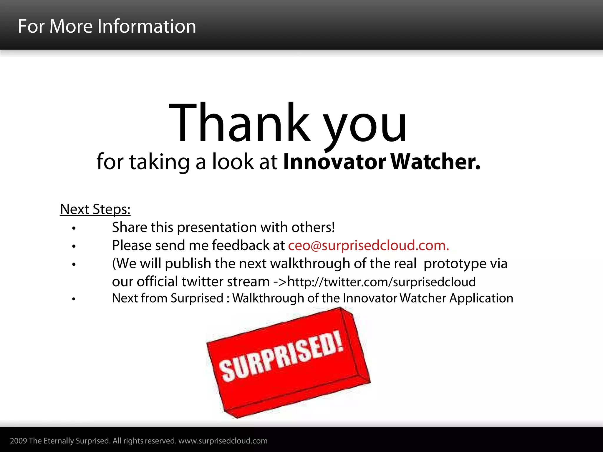 For More Information




                                             Thank you
                        for taking a look at Innovator Watcher.
              Next Steps:
               •      Share this presentation with others!
               •      Please send me feedback at ceo@surprisedcloud.com.
               •      (We will publish the next walkthrough of the real prototype via
                      our official twitter stream ->http://twitter.com/surprisedcloud
                 •          Next from Surprised : Walkthrough of the Innovator Watcher Application




2009 The Eternally Surprised. All rights reserved. www.surprisedcloud.com
 