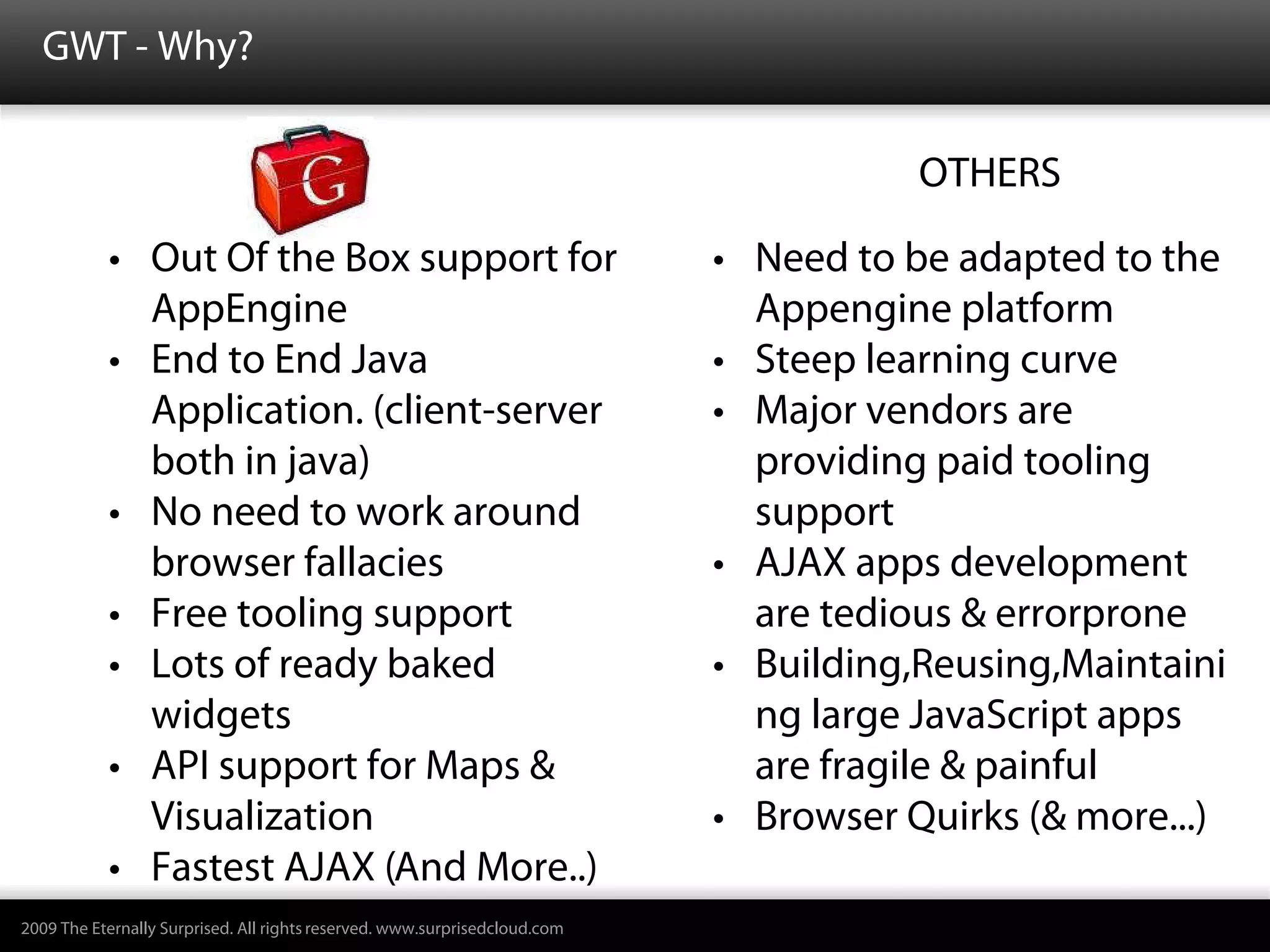 GWT - Why?

    GWTGWT                                                                  Ofo       Others
                                                                                        OTHERS

           • Out Of the Box support for                                       • Need to be adapted to the
             AppEngine                                                          Appengine platform
           • End to End Java                                                  • Steep learning curve
             Application. (client-server                                      • Major vendors are
             both in java)                                                      providing paid tooling
           • No need to work around                                             support
             browser fallacies                                                • AJAX apps development
           • Free tooling support                                               are tedious & errorprone
           • Lots of ready baked                                              • Building,Reusing,Maintaini
             widgets                                                            ng large JavaScript apps
           • API support for Maps &                                             are fragile & painful
             Visualization                                                    • Browser Quirks (& more...)
           • Fastest AJAX (And More..)
2009 The Eternally Surprised. All rights reserved. www.surprisedcloud.com
 