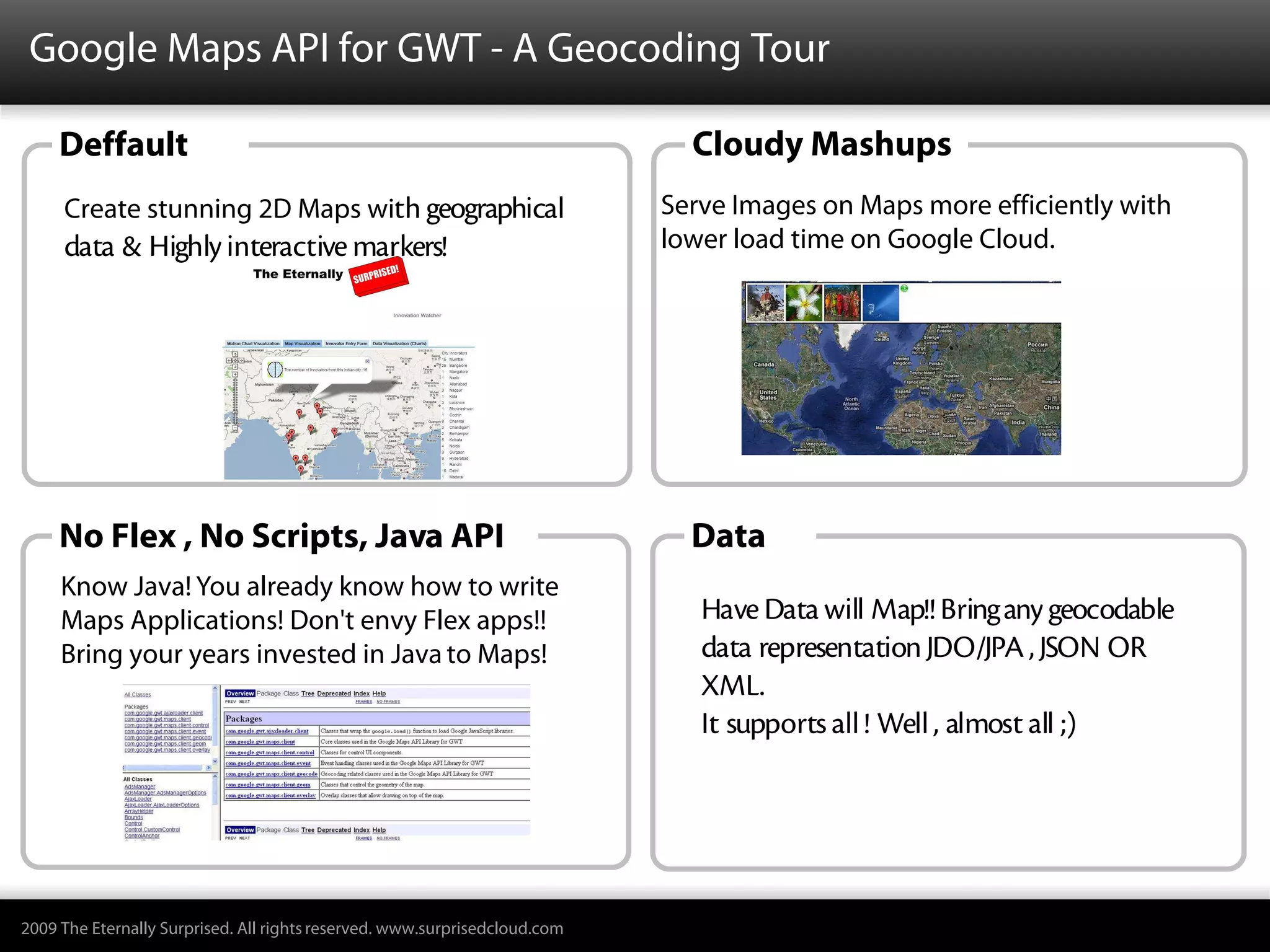 Google Maps API for GWT - A Geocoding Tour

     Deffault                                                                 Cloudy Mashups
     Create stunning 2D Maps with geographical                              Serve Images on Maps more efficiently with
     data & Highly interactive markers!                                     lower load time on Google Cloud.




     No Flex , No Scripts, Java API                                           Data
     Know Java! You already know how to write
     Maps Applications! Don't envy Flex apps!!                                 Have Data will Map!! Bring any geocodable
     Bring your years invested in Java to Maps!                                data representation JDO/JPA , JSON OR
                                                                               XML.
                                                                               It supports all ! Well , almost all ;)




2009 The Eternally Surprised. All rights reserved. www.surprisedcloud.com
 