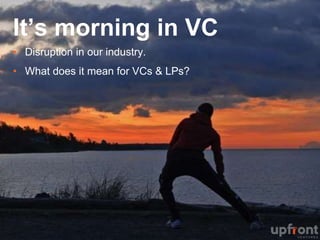 It’s morning in VC
•  Disruption in our industry.
•  What does it mean for VCs & LPs?
 