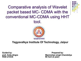 Comparative analysis of Wavelet
packet based MC- CDMA with the
conventional MC-CDMA using HHT
tool.
Guided by: Prepared by:
prof. Anila dingra Manmohan singh Chandoliya
HOD of ECE M.Tech (2 year)
Yagyavalkya Institute Of Technology, Jaipur
 