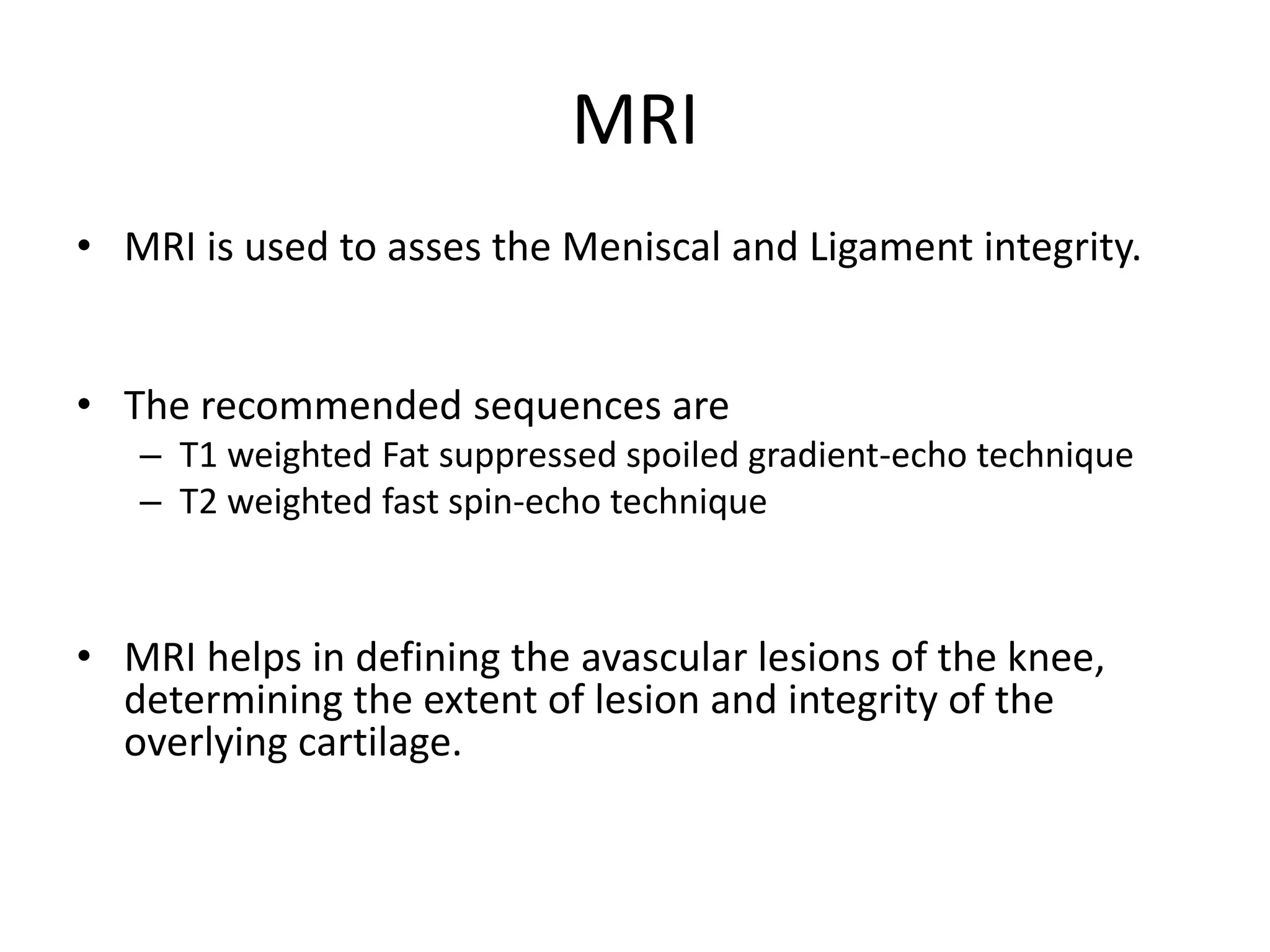 MRI
• MRI is used to asses the Meniscal and Ligament integrity.
• The recommended sequences are
– T1 weighted Fat suppressed spoiled gradient-echo technique
– T2 weighted fast spin-echo technique
• MRI helps in defining the avascular lesions of the knee,
determining the extent of lesion and integrity of the
overlying cartilage.
 