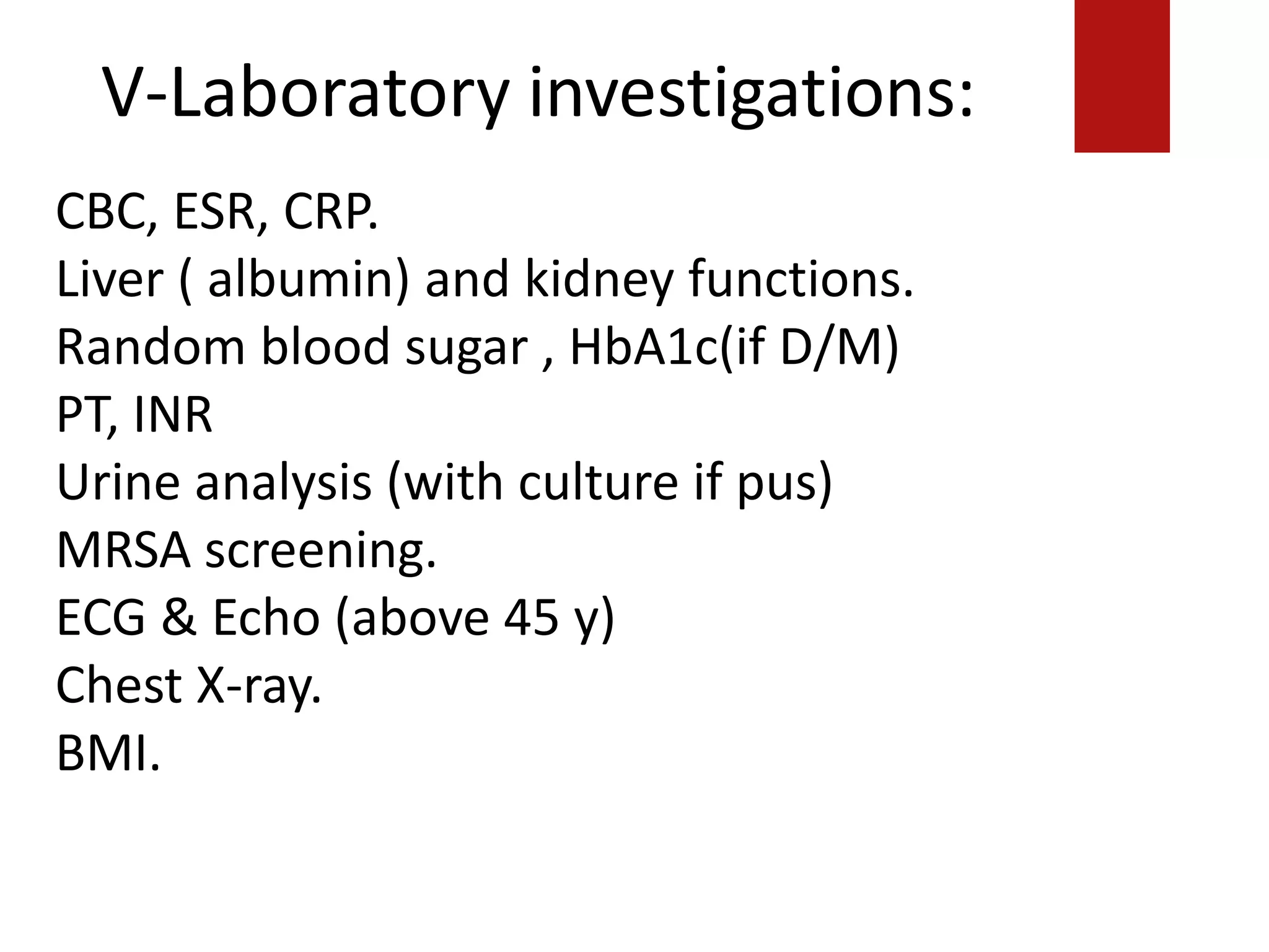 V-Laboratory investigations:
========================================
====
ECG& Echo (above 45 y)
Chest X-ray.
BMI.
CBC, ESR, CRP.
Liver ( albumin) and kidney functions.
Random blood sugar , HbA1c(if D/M)
PT, INR
Urine analysis (with culture if pus)
MRSA screening.
ECG & Echo (above 45 y)
Chest X-ray.
BMI.
 