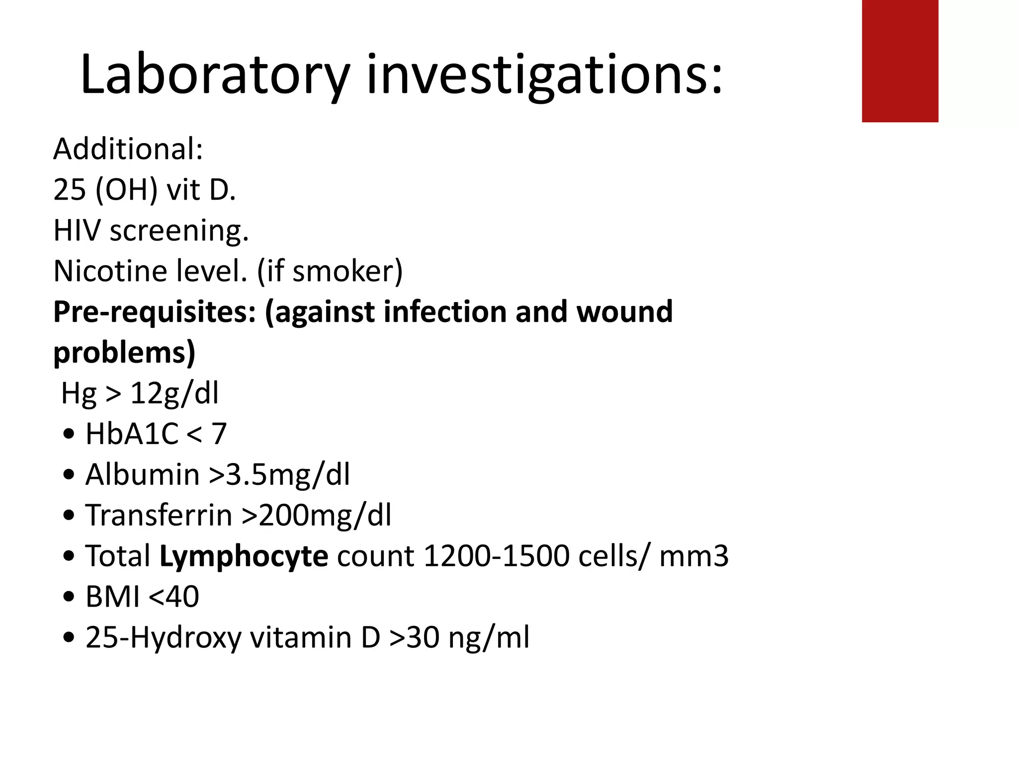 Laboratory investigations:
Additional:
25 (OH) vit D.
HIV screening.
Nicotine level. (if smoker)
Pre-requisites: (against infection and wound
problems)
Hg > 12g/dl
• HbA1C < 7
• Albumin >3.5mg/dl
• Transferrin >200mg/dl
• Total Lymphocyte count 1200-1500 cells/ mm3
• BMI <40
• 25-Hydroxy vitamin D >30 ng/ml
 