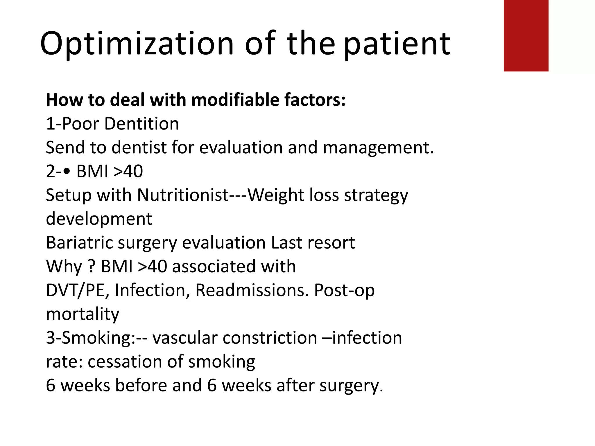Optimization of the patient
How to deal with modifiable factors:
1-Poor Dentition
Send to dentist for evaluation and management.
2-• BMI >40
Setup with Nutritionist---Weight loss strategy
development
Bariatric surgery evaluation Last resort
Why ? BMI >40 associated with
DVT/PE, Infection, Readmissions. Post-op
mortality
3-Smoking:-- vascular constriction –infection
rate: cessation of smoking
6 weeks before and 6 weeks after surgery.
 