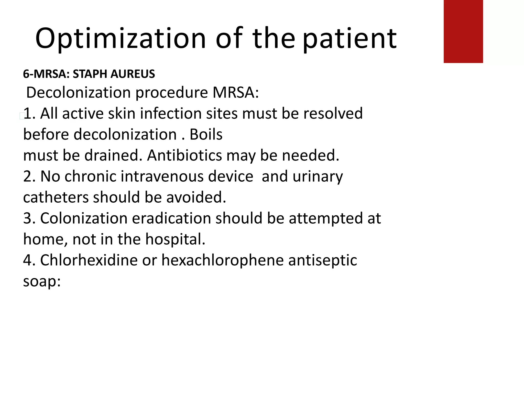 Optimization of the patient
Spread between people is by skin contact (shaking hands, etc.), on
2. No chronic intravenous device is present ( PICCline, etc.), and urinary
6-MRSA: STAPH AUREUS
Decolonization procedure MRSA:
1. All active skin infection sites must be resolved
before decolonization . Boils
must be drained. Antibiotics may be needed.
2. No chronic intravenous device and urinary
catheters should be avoided.
3. Colonization eradication should be attempted at
home, not in the hospital.
4. Chlorhexidine or hexachlorophene antiseptic
soap:
 