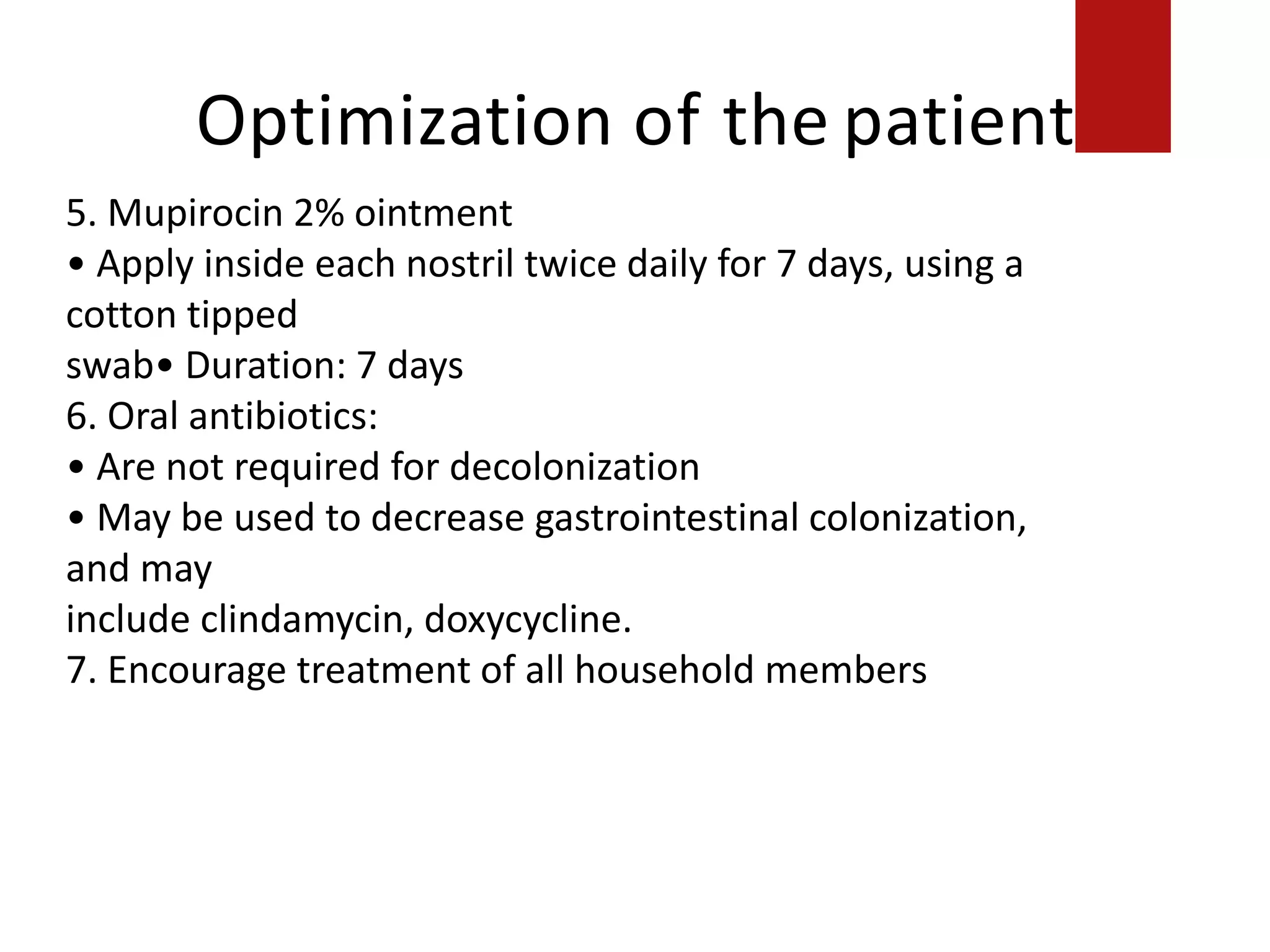 Optimization of the patient
5. Mupirocin 2% ointment
• Apply inside each nostril twice daily for 7 days, using a
cotton tipped
swab• Duration: 7 days
6. Oral antibiotics:
• Are not required for decolonization
• May be used to decrease gastrointestinal colonization,
and may
include clindamycin, doxycycline.
7. Encourage treatment of all household members
 