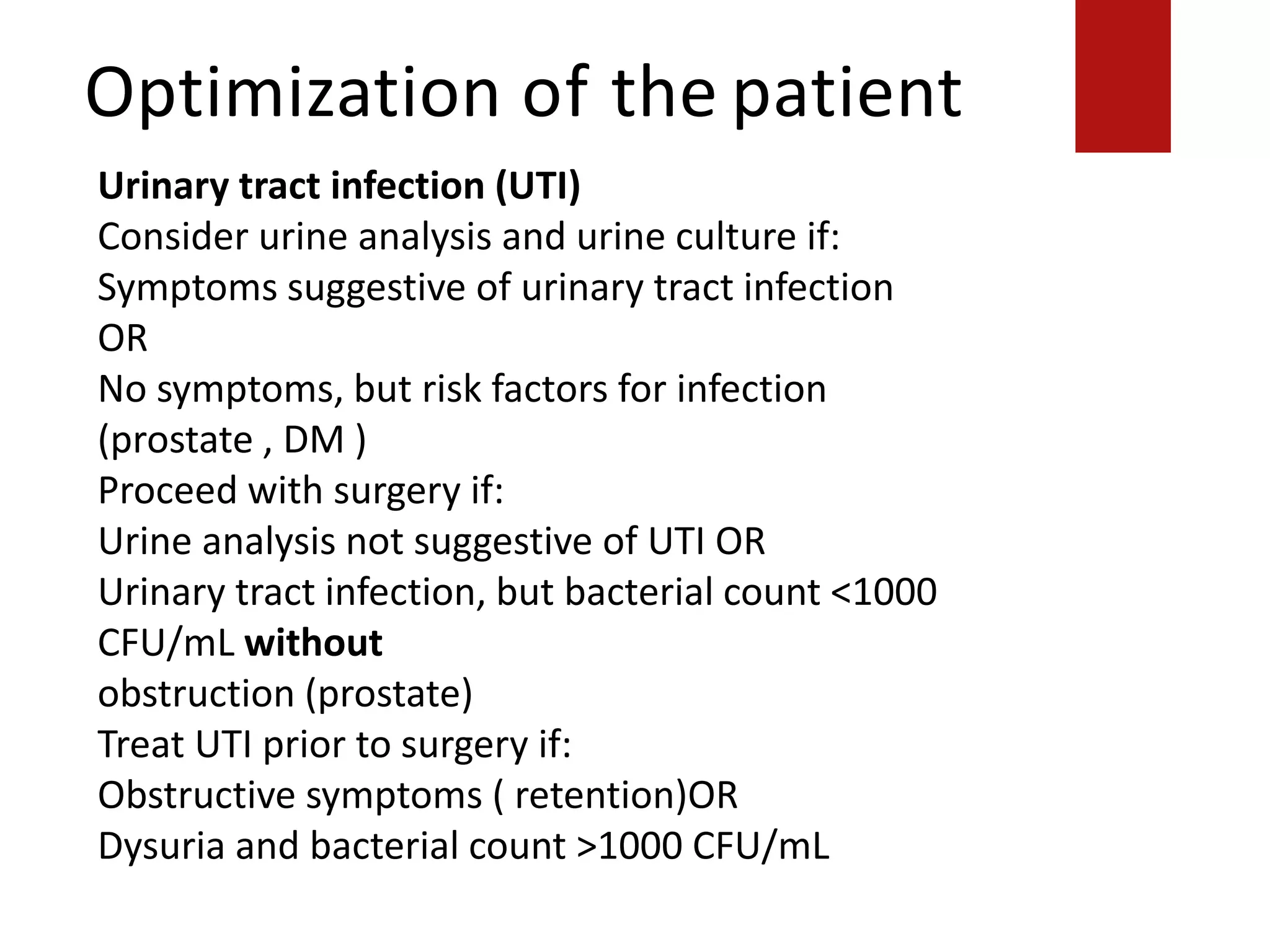 Optimization of the patient
obstruction (prostate)
Treat UTI prior to surgery if:
Obstructive symptoms ( retention)OR
Dysuria and bacterial count >1000 CFU/mL
Urinary tract infection (UTI)
Consider urine analysis and urine culture if:
Symptoms suggestive of urinary tract infection
OR
No symptoms, but risk factors for infection
(prostate , DM )
Proceed with surgery if:
Urine analysis not suggestive of UTI OR
Urinary tract infection, but bacterial count <1000
CFU/mL without
obstruction (prostate)
Treat UTI prior to surgery if:
Obstructive symptoms ( retention)OR
Dysuria and bacterial count >1000 CFU/mL
 