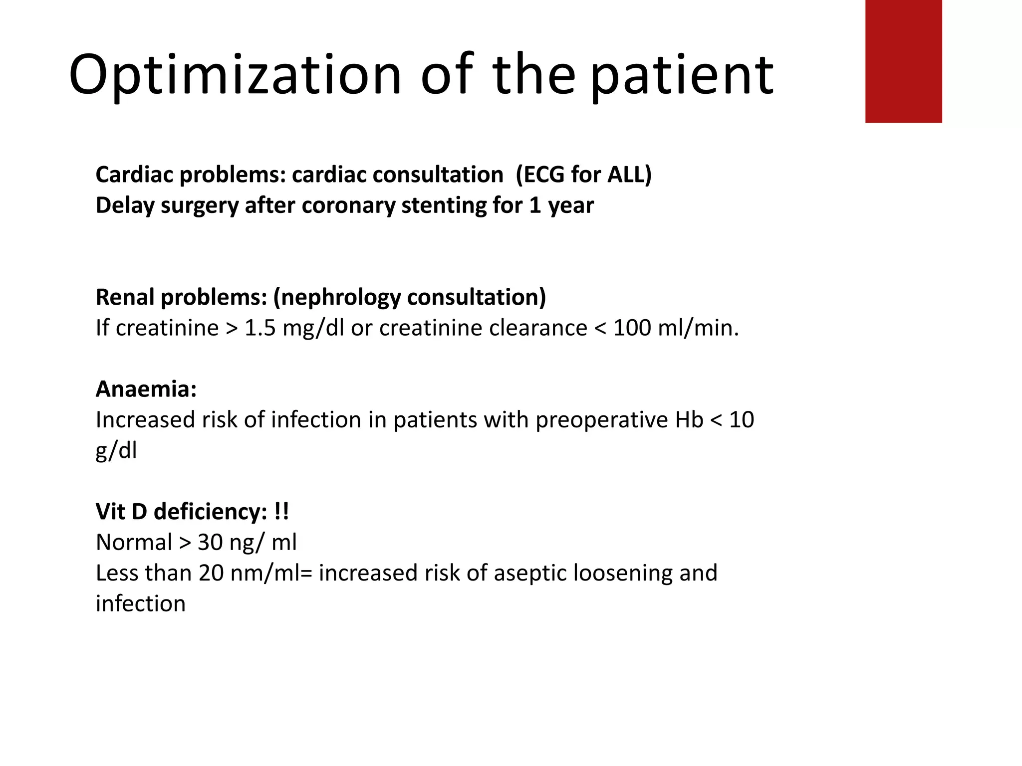 Optimization of the patient
Supraventricular arrhythmias (including atrial fibrillation) with heart rate of
>100 beats/min at rest
Symptomatic bradycardia
Severe valvular disease
Cardiac problems: cardiac consultation (ECG for ALL)
Delay surgery after coronary stenting for 1 year
Renal problems: (nephrology consultation)
If creatinine > 1.5 mg/dl or creatinine clearance < 100 ml/min.
Anaemia:
Increased risk of infection in patients with preoperative Hb < 10
g/dl
Vit D deficiency: !!
Normal > 30 ng/ ml
Less than 20 nm/ml= increased risk of aseptic loosening and
infection
 