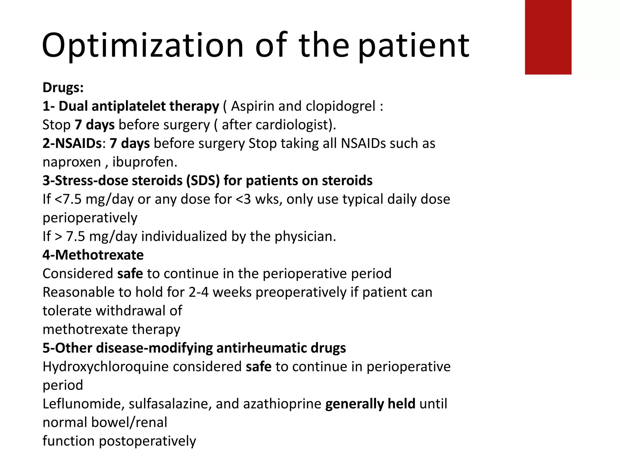 Optimization of the patient
Drugs:
methotrexate therapy
5-Other disease-modifying antirheumatic drugs
Hydroxychloroquine considered safe to continue in perioperative period
Leflunomide, sulfasalazine, and azathioprine generally held until normal bowel/renal
function postoperatively
Drugs:
1- Dual antiplatelet therapy ( Aspirin and clopidogrel :
Stop 7 days before surgery ( after cardiologist).
2-NSAIDs: 7 days before surgery Stop taking all NSAIDs such as
naproxen , ibuprofen.
3-Stress-dose steroids (SDS) for patients on steroids
If <7.5 mg/day or any dose for <3 wks, only use typical daily dose
perioperatively
If > 7.5 mg/day individualized by the physician.
4-Methotrexate
Considered safe to continue in the perioperative period
Reasonable to hold for 2-4 weeks preoperatively if patient can
tolerate withdrawal of
methotrexate therapy
5-Other disease-modifying antirheumatic drugs
Hydroxychloroquine considered safe to continue in perioperative
period
Leflunomide, sulfasalazine, and azathioprine generally held until
normal bowel/renal
function postoperatively
 