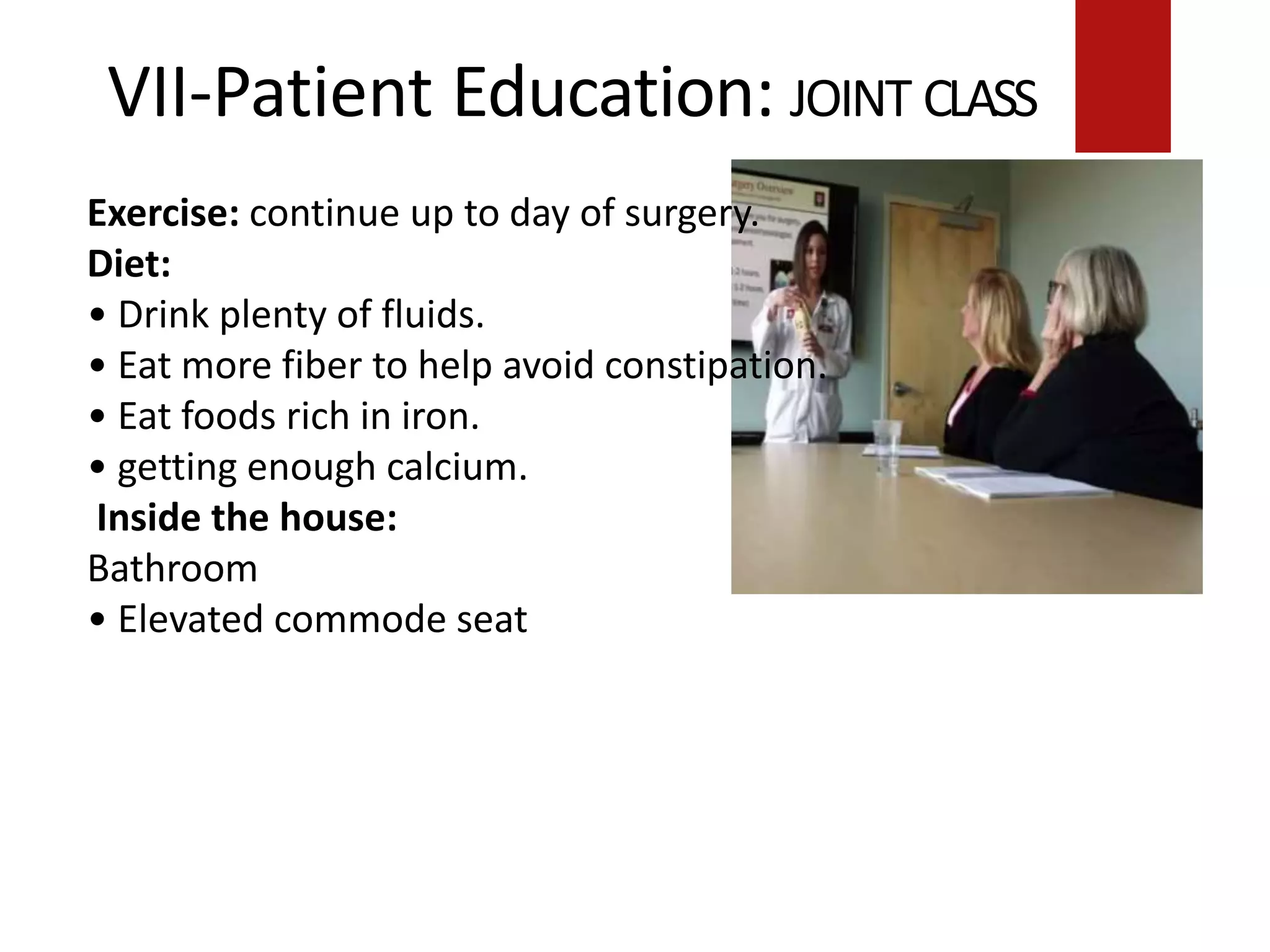 VII-Patient Education: JOINT CLASS
Exercise: continue up to day of surgery.
Diet:
• Drink plenty of fluids.
• Eat more fiber to help avoid constipation.
• Eat foods rich in iron.
• getting enough calcium.
Inside the house:
Bathroom
• Elevated commode seat
 