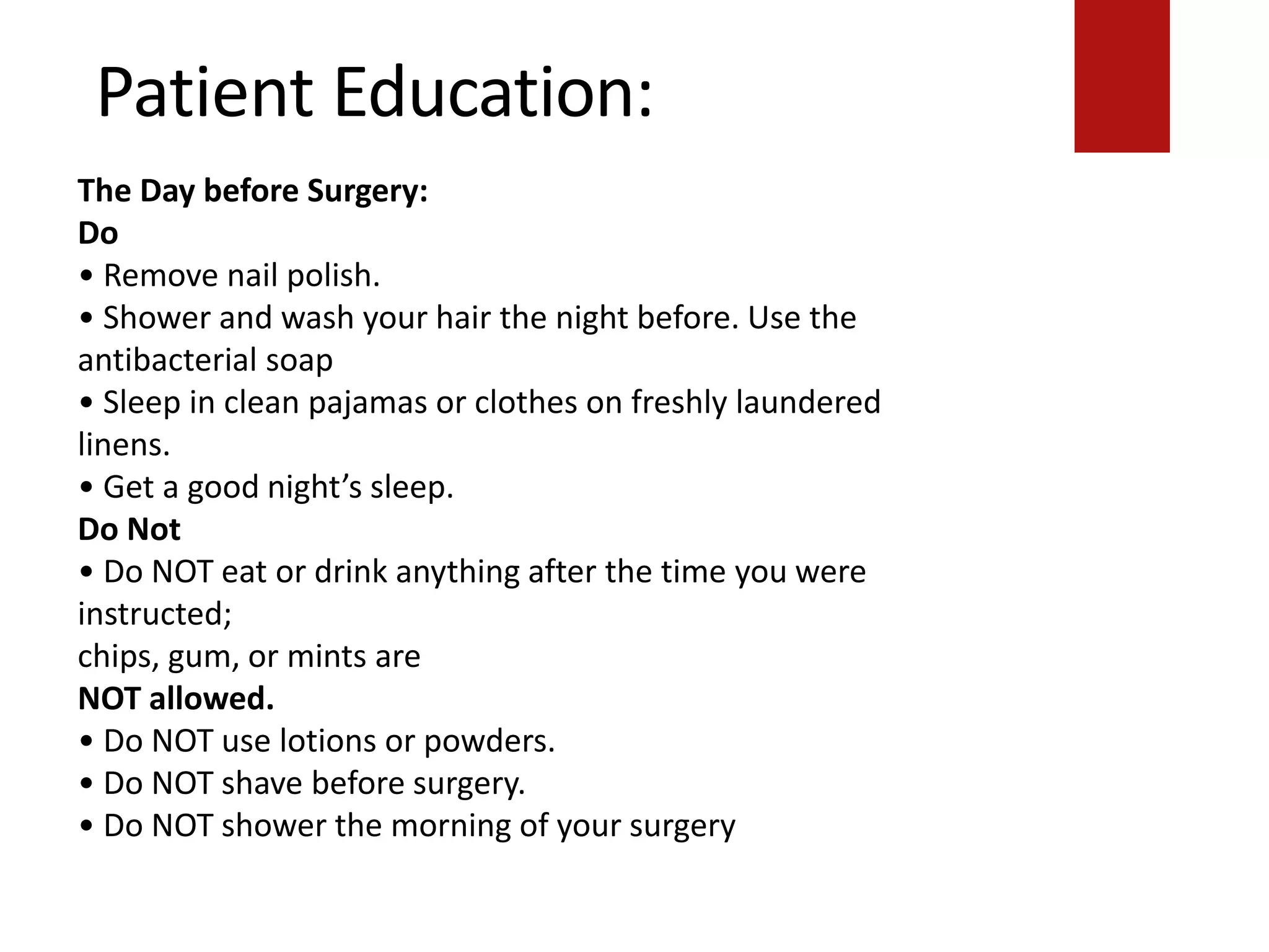 Patient Education:
chips, gum, or mints are
NOT allowed.
• Do NOT use lotions or powders.
• Do NOT shave before surgery.
• Do NOT shower the morning of your surgery.
The Day before Surgery:
Do
• Remove nail polish.
• Shower and wash your hair the night before. Use the
antibacterial soap
• Sleep in clean pajamas or clothes on freshly laundered
linens.
• Get a good night’s sleep.
Do Not
• Do NOT eat or drink anything after the time you were
instructed;
chips, gum, or mints are
NOT allowed.
• Do NOT use lotions or powders.
• Do NOT shave before surgery.
• Do NOT shower the morning of your surgery
 