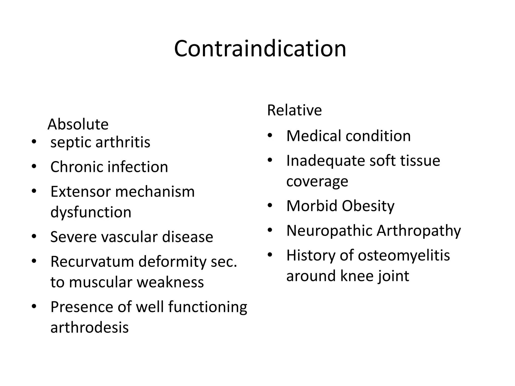 Contraindication
Absolute
• septic arthritis
• Chronic infection
• Extensor mechanism
dysfunction
• Severe vascular disease
• Recurvatum deformity sec.
to muscular weakness
• Presence of well functioning
arthrodesis
Relative
• Medical condition
• Inadequate soft tissue
coverage
• Morbid Obesity
• Neuropathic Arthropathy
• History of osteomyelitis
around knee joint
 