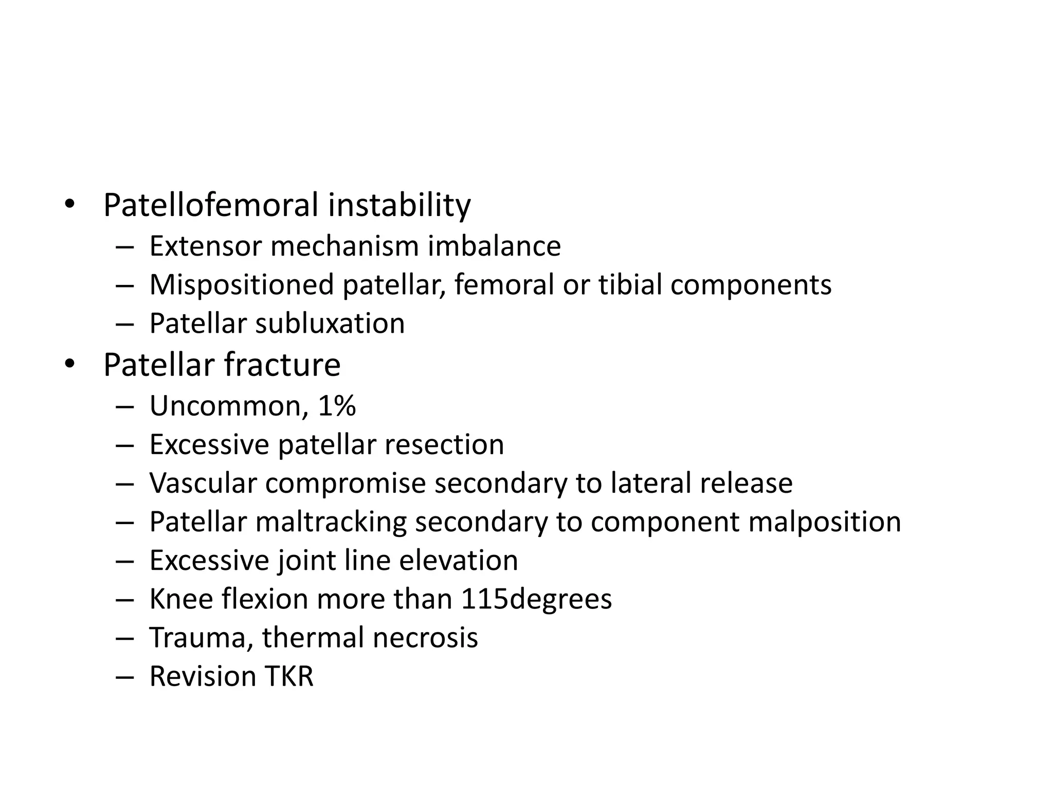• Patellofemoral instability
– Extensor mechanism imbalance
– Mispositioned patellar, femoral or tibial components
– Patellar subluxation
• Patellar fracture
– Uncommon, 1%
– Excessive patellar resection
– Vascular compromise secondary to lateral release
– Patellar maltracking secondary to component malposition
– Excessive joint line elevation
– Knee flexion more than 115degrees
– Trauma, thermal necrosis
– Revision TKR
 