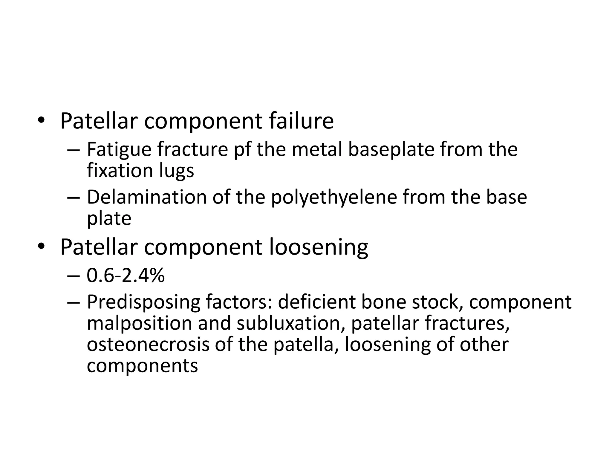 • Patellar component failure
– Fatigue fracture pf the metal baseplate from the
fixation lugs
– Delamination of the polyethyelene from the base
plate
• Patellar component loosening
– 0.6-2.4%
– Predisposing factors: deficient bone stock, component
malposition and subluxation, patellar fractures,
osteonecrosis of the patella, loosening of other
components
 