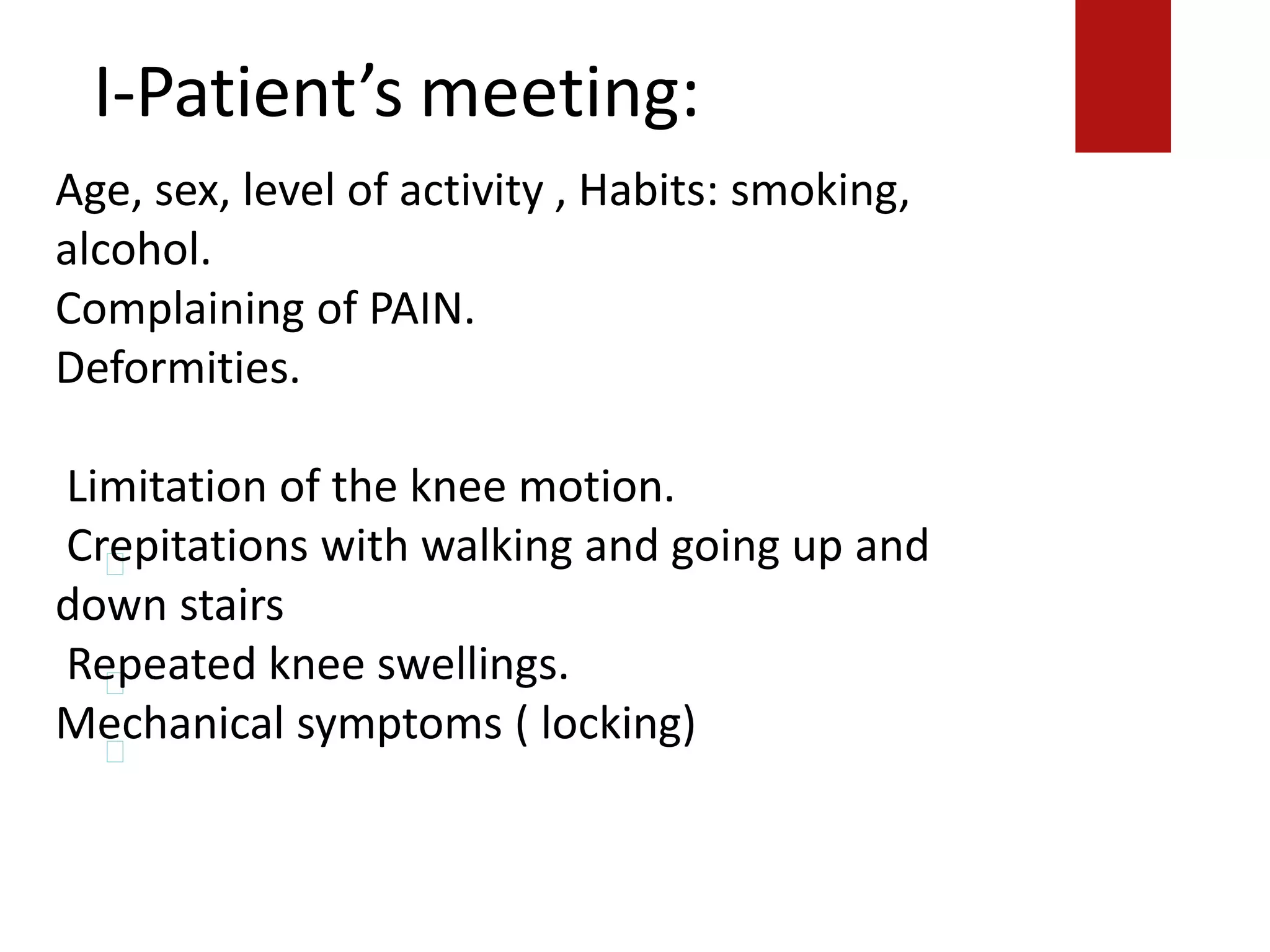 I-Patient’s meeting:
Crepitations with walking and going up and down
stairs.
Repeated knee swellings.
Mechanical symptoms ( locking)
Age, sex, level of activity , Habits: smoking,
alcohol.
Complaining of PAIN.
Deformities.
Limitation of the knee motion.
Crepitations with walking and going up and
down stairs
Repeated knee swellings.
Mechanical symptoms ( locking)
 
