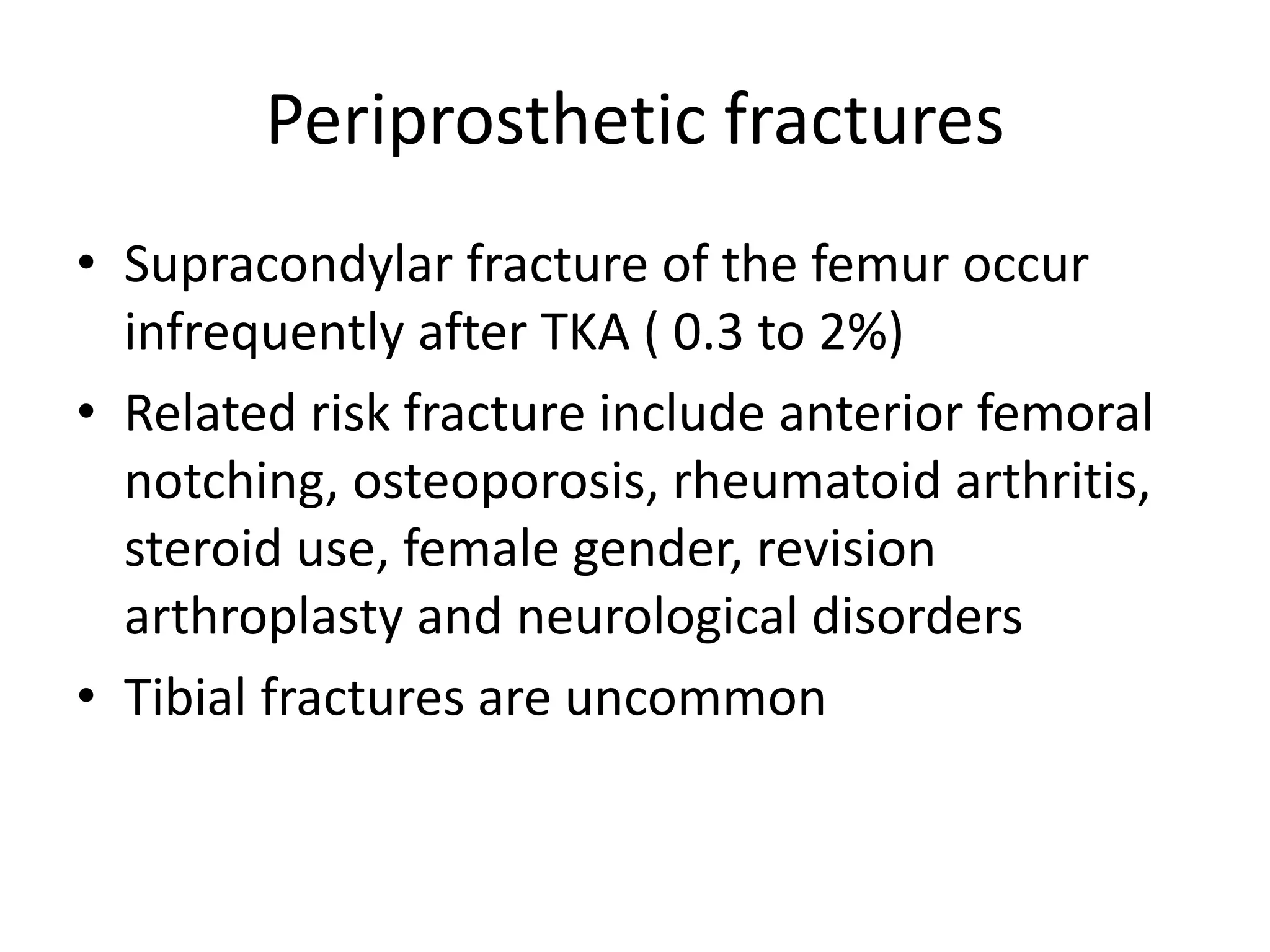 Periprosthetic fractures
• Supracondylar fracture of the femur occur
infrequently after TKA ( 0.3 to 2%)
• Related risk fracture include anterior femoral
notching, osteoporosis, rheumatoid arthritis,
steroid use, female gender, revision
arthroplasty and neurological disorders
• Tibial fractures are uncommon
 