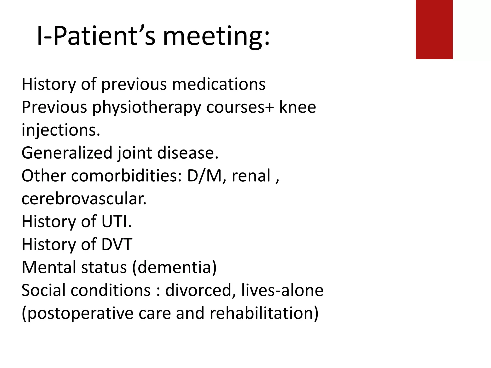I-Patient’s meeting:
History of previous medications
Previous physiotherapy courses+ knee
injections.
Generalized joint disease.
Other comorbidities: D/M, renal ,
cerebrovascular.
History of UTI.
History of DVT
Mental status (dementia)
Social conditions : divorced, lives-alone
(postoperative care and rehabilitation)
 