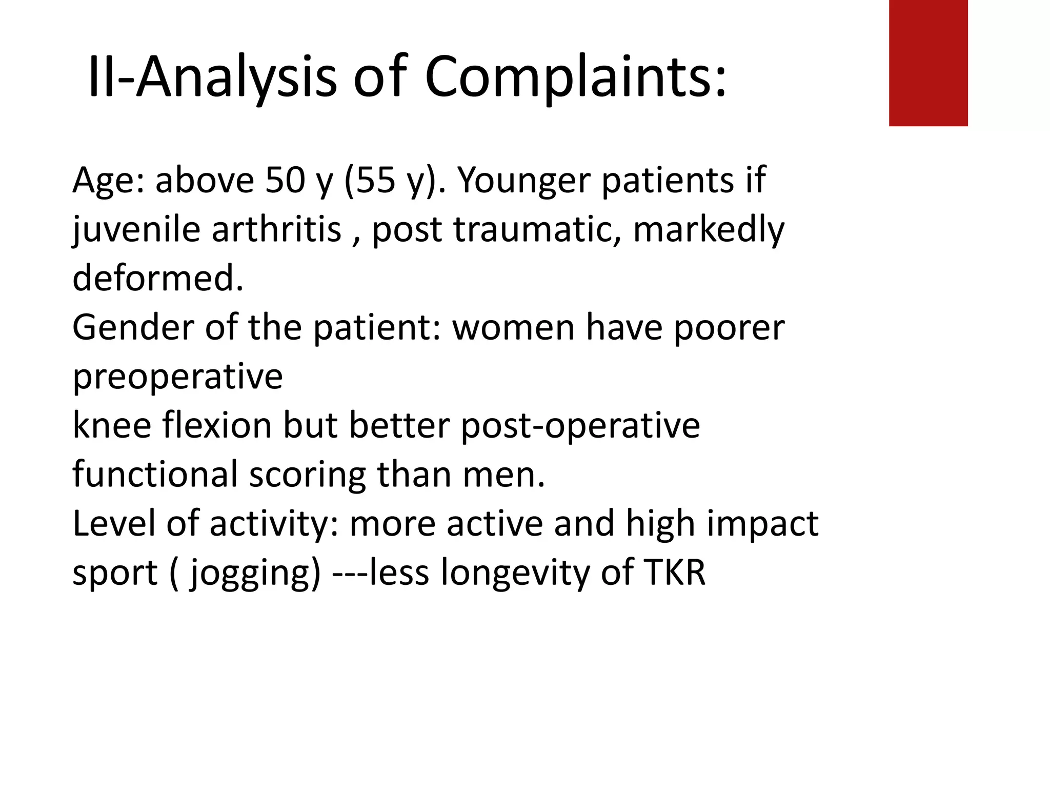 II-Analysis of Complaints:
Age: above 50 y (55 y). Younger patients if
juvenile arthritis , post traumatic, markedly
deformed.
Gender of the patient: women have poorer
preoperative
knee flexion but better post-operative
functional scoring than men.
Level of activity: more active and high impact
sport ( jogging) ---less longevity of TKR
 