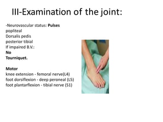 III-Examination of the joint:
Pulses
popliteal
dorsal pedis
posterior tibial
If impaired B.V.:
No
Tourniquet.
( or inflate during
cementing)
)
-Neurovascular status: Pulses
popliteal
Dorsalis pedis
posterior tibial
If impaired B.V.:
No
Tourniquet.
Motor
knee extension - femoral nerve(L4)
foot dorsiflexion - deep peroneal (L5)
foot plantarflexion - tibial nerve (S1)
 