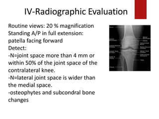 IV-Radiographic Evaluation
Routine views: 20 % magnification
Standing A/P in full extension:
patella facing forward
Detect:
-N=joint space more than 4 mm or
within 50% of the joint space of the
contralateral knee.
-N=lateral joint space is wider than
the medial space.
-osteophytes and subcondral bone
changes
 