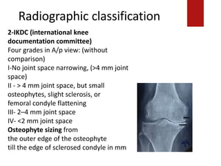 Radiographic classification
II - > 4 mm joint space, but small osteophytes, slightsclerosis, or
2-IKDC (international knee
documentation committee)
Four grades in A/p view: (without
comparison)
I-No joint space narrowing, (>4 mm joint
space)
II - > 4 mm joint space, but small
osteophytes, slight sclerosis, or
femoral condyle flattening
III- 2–4 mm joint space
IV- <2 mm joint space
Osteophyte sizing from
the outer edge of the osteophyte
till the edge of sclerosed condyle in mm
 