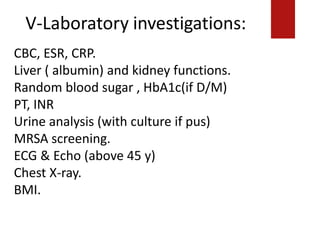 V-Laboratory investigations:
========================================
====
ECG& Echo (above 45 y)
Chest X-ray.
BMI.
CBC, ESR, CRP.
Liver ( albumin) and kidney functions.
Random blood sugar , HbA1c(if D/M)
PT, INR
Urine analysis (with culture if pus)
MRSA screening.
ECG & Echo (above 45 y)
Chest X-ray.
BMI.
 