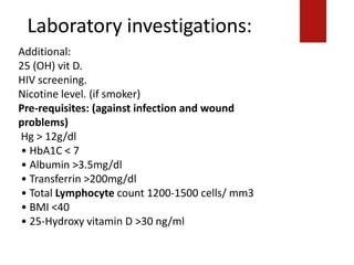 Laboratory investigations:
Additional:
25 (OH) vit D.
HIV screening.
Nicotine level. (if smoker)
Pre-requisites: (against infection and wound
problems)
Hg > 12g/dl
• HbA1C < 7
• Albumin >3.5mg/dl
• Transferrin >200mg/dl
• Total Lymphocyte count 1200-1500 cells/ mm3
• BMI <40
• 25-Hydroxy vitamin D >30 ng/ml
 
