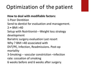 Optimization of the patient
How to deal with modifiable factors:
1-Poor Dentition
Send to dentist for evaluation and management.
2-• BMI >40
Setup with Nutritionist---Weight loss strategy
development
Bariatric surgery evaluation Last resort
Why ? BMI >40 associated with
DVT/PE, Infection, Readmissions. Post-op
mortality
3-Smoking:-- vascular constriction –infection
rate: cessation of smoking
6 weeks before and 6 weeks after surgery.
 