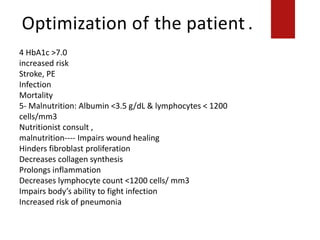 Optimization of the patient .
Decreases lymphocyte count <1200 cells/ mm3
4 HbA1c >7.0
increased risk
Stroke, PE
Infection
Mortality
5- Malnutrition: Albumin <3.5 g/dL & lymphocytes < 1200
cells/mm3
Nutritionist consult ,
malnutrition---- Impairs wound healing
Hinders fibroblast proliferation
Decreases collagen synthesis
Prolongs inflammation
Decreases lymphocyte count <1200 cells/ mm3
Impairs body’s ability to fight infection
Increased risk of pneumonia
 