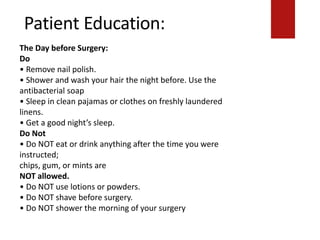 Patient Education:
chips, gum, or mints are
NOT allowed.
• Do NOT use lotions or powders.
• Do NOT shave before surgery.
• Do NOT shower the morning of your surgery.
The Day before Surgery:
Do
• Remove nail polish.
• Shower and wash your hair the night before. Use the
antibacterial soap
• Sleep in clean pajamas or clothes on freshly laundered
linens.
• Get a good night’s sleep.
Do Not
• Do NOT eat or drink anything after the time you were
instructed;
chips, gum, or mints are
NOT allowed.
• Do NOT use lotions or powders.
• Do NOT shave before surgery.
• Do NOT shower the morning of your surgery
 